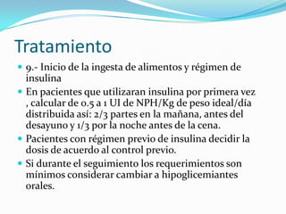 Tratamiento
 9.- Inicio de la ingesta de alimentos y régimen de
  insulina
 En pacientes que utilizaran insulina por primera vez
  , calcular de 0.5 a 1 UI de NPH/Kg de peso ideal/día
  distribuida así: 2/3 partes en la mañana, antes del
  desayuno y 1/3 por la noche antes de la cena.
 Pacientes con régimen previo de insulina decidir la
  dosis de acuerdo al control previo.
 Si durante el seguimiento los requerimientos son
  mínimos considerar cambiar a hipoglicemiantes
  orales.
 