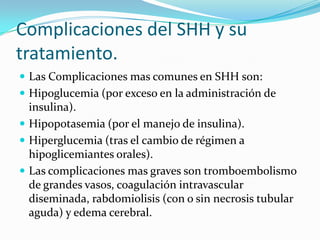 Complicaciones del SHH y su
tratamiento.
 Las Complicaciones mas comunes en SHH son:
 Hipoglucemia (por exceso en la administración de
  insulina).
 Hipopotasemia (por el manejo de insulina).
 Hiperglucemia (tras el cambio de régimen a
  hipoglicemiantes orales).
 Las complicaciones mas graves son tromboembolismo
  de grandes vasos, coagulación intravascular
  diseminada, rabdomiolisis (con o sin necrosis tubular
  aguda) y edema cerebral.
 