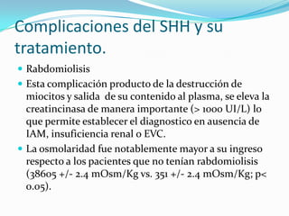 Complicaciones del SHH y su
tratamiento.
 Rabdomiolisis
 Esta complicación producto de la destrucción de
  miocitos y salida de su contenido al plasma, se eleva la
  creatincinasa de manera importante (> 1000 UI/L) lo
  que permite establecer el diagnostico en ausencia de
  IAM, insuficiencia renal o EVC.
 La osmolaridad fue notablemente mayor a su ingreso
  respecto a los pacientes que no tenían rabdomiolisis
  (38605 +/- 2.4 mOsm/Kg vs. 351 +/- 2.4 mOsm/Kg; p<
  0.05).
 