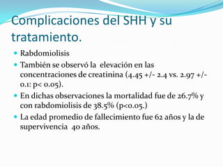 Complicaciones del SHH y su
tratamiento.
 Rabdomiolisis
 También se observó la elevación en las
  concentraciones de creatinina (4.45 +/- 2.4 vs. 2.97 +/-
  0.1: p< 0.05).
 En dichas observaciones la mortalidad fue de 26.7% y
  con rabdomiolisis de 38.5% (p<0.05.)
 La edad promedio de fallecimiento fue 62 años y la de
  supervivencia 40 años.
 