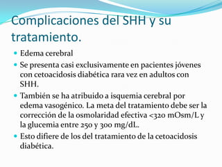 Complicaciones del SHH y su
tratamiento.
 Edema cerebral
 Se presenta casi exclusivamente en pacientes jóvenes
  con cetoacidosis diabética rara vez en adultos con
  SHH.
 También se ha atribuido a isquemia cerebral por
  edema vasogénico. La meta del tratamiento debe ser la
  corrección de la osmolaridad efectiva <320 mOsm/L y
  la glucemia entre 250 y 300 mg/dL.
 Esto difiere de los del tratamiento de la cetoacidosis
  diabética.
 