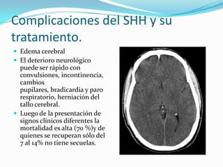 Complicaciones del SHH y su
tratamiento.
 Edema cerebral
 El deterioro neurológico
  puede ser rápido con
  convulsiones, incontinencia,
  cambios
  pupilares, bradicardia y paro
  respiratorio, herniación del
  tallo cerebral.
 Luego de la presentación de
  signos clínicos diferentes la
  mortalidad es alta (70 %)y de
  quienes se recuperan sólo del
  7 al 14% no tiene secuelas.
 