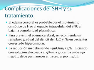 Complicaciones del SHH y su
tratamiento.
 El edema cerebral es probable por el movimiento
  osmótico de H20 al espacio intracelular del SNC al
  bajar la osmolaridad plasmática.
 Para prevenir el edema cerebral, se recomienda un
  remplazo gradual del déficit de H2O y Na en pacientes
  con estado hiperosmolar.
 La reducción no debe ser de >3mOsm/Kg/h. Iniciando
  con solución glucosada al 5% si la glucemia es de 250
  mg/dL, debe permanecer entre 250 a 300 mg/dL.
 