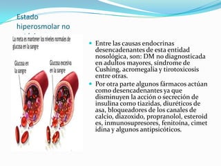 Estado
hiperosmolar no
cetósico.
                   Entre las causas endocrinas
                    desencadenantes de esta entidad
                    nosológica, son: DM no diagnosticada
                    en adultos mayores, síndrome de
                    Cushing, acromegalia y tirotoxicosis
                    entre otras.
                   Por otra parte algunos fármacos actúan
                    como desencadenantes ya que
                    disminuyen la acción o secreción de
                    insulina como tiazidas, diuréticos de
                    asa, bloqueadores de los canales de
                    calcio, diazoxido, propranolol, esteroid
                    es, inmunosupresores, fenitoína, cimet
                    idina y algunos antipsicóticos.
 