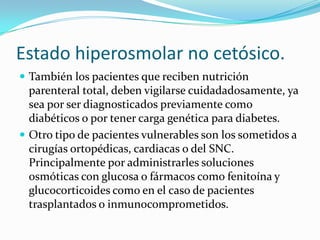 Estado hiperosmolar no cetósico.
 También los pacientes que reciben nutrición
  parenteral total, deben vigilarse cuidadadosamente, ya
  sea por ser diagnosticados previamente como
  diabéticos o por tener carga genética para diabetes.
 Otro tipo de pacientes vulnerables son los sometidos a
  cirugías ortopédicas, cardiacas o del SNC.
  Principalmente por administrarles soluciones
  osmóticas con glucosa o fármacos como fenitoína y
  glucocorticoides como en el caso de pacientes
  trasplantados o inmunocomprometidos.
 