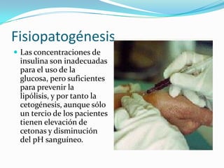 Fisiopatogénesis
 Las concentraciones de
 insulina son inadecuadas
 para el uso de la
 glucosa, pero suficientes
 para prevenir la
 lipólisis, y por tanto la
 cetogénesis, aunque sólo
 un tercio de los pacientes
 tienen elevación de
 cetonas y disminución
 del pH sanguíneo.
 