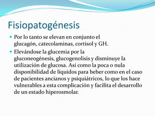 Fisiopatogénesis
 Por lo tanto se elevan en conjunto el
  glucagón, catecolaminas, cortisol y GH.
 Elevándose la glucemia por la
  gluconeogénesis, glucogenolisis y disminuye la
  utilización de glucosa. Así como la poca o nula
  disponibilidad de líquidos para beber como en el caso
  de pacientes ancianos y psiquiátricos, lo que los hace
  vulnerables a esta complicación y facilita el desarrollo
  de un estado hiperosmolar.
 