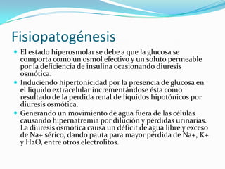 Fisiopatogénesis
 El estado hiperosmolar se debe a que la glucosa se
  comporta como un osmol efectivo y un soluto permeable
  por la deficiencia de insulina ocasionando diuresis
  osmótica.
 Induciendo hipertonicidad por la presencia de glucosa en
  el liquido extracelular incrementándose ésta como
  resultado de la perdida renal de líquidos hipotónicos por
  diuresis osmótica.
 Generando un movimiento de agua fuera de las células
  causando hipernatremia por dilución y pérdidas urinarias.
  La diuresis osmótica causa un déficit de agua libre y exceso
  de Na+ sérico, dando pauta para mayor pérdida de Na+, K+
  y H2O, entre otros electrolitos.
 
