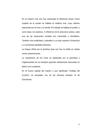 En el imperio inca era muy acentuada la diferencia social. Como
cúspide de la escala se hallaba la nobleza inca, cuyo máximo
exponente era el Inca y su familia. Por debajo se hallaba el pueblo, y
como base, los esclavos. A diferencia de la estructura azteca, cada
una de las situaciones sociales era inamovible y hereditaria.
También eran politeístas y adoraban a un dios supremo (Viracocha)
y a numerosas deidades inferiores.
La lengua oficial era el quechua (que aun hoy se habla en vastas
zonas sudamericanas.
La arquitectura de los incas se destacaba por la grandeza y
majestuosidad de sus templos (grandes habitaciones decoradas en
plata y oro) y palacios.
En el Cuzco (capital del imperio y que significaba "ombligo del
mundo"), se levantaba uno de los famosos templos, el de
Coricancha.
40
 