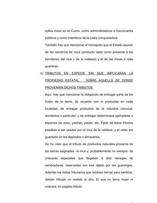 ayllus incas en el Cuzco, como administradores o funcionarios
públicos y como miembros de la casta conquistadora.
También hay que mencionar el monopolio que el Estado asumió
de los sembríos de coca (producto dado como presente a los
servidores del inca y de la nobleza) y el de las minas e islas
guaneras.
b) TRIBUTOS EN ESPECIE SIN QUE IMPLICARAN LA
PROPIEDAD ESTATAL SOBRE AQUELLO DE DONDE
PROVENÍAN DICHOS TRIBUTOS:
Aquí hay que mencionar la obligación de entregar parte de los
frutos de la tierra, de acuerdo con lo producido en cada
localidad; de entregar productos de la industria comunal,
doméstica o particular; y de entregar determinaos ejemplares o
especies de aves, piedras, peces, etc. Parte de estos tributos
pasaban a ser usados por el Inca de la nobleza; y el resto era
guardado en los depósitos o almacenes.
Se ha visto que el tributo de productos naturales provenía de
las tierras asignadas al inca y, probablemente no siempre, de
chácaras especiales que llegaban a diez hanegas de
sembraduras, reservadas con ese objeto por las guarangas.
Además los indios tributarios que recibían tierras para sembrar,
debían tributar un vestido al año. El que no tenía mujer ni
chácara, no pagaba tributo.
 
