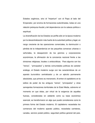 Estados orgánicos, sino el “Imperium” con el Papa al lado del
Emperador, por encima de formaciones subordinadas, todas en una
relación jerárquica feudal y del dependencia con la cabeza política o
espiritual.
La diversificación de los Estados se perfila sólo en la época moderna
por la descentralización más fuerte de la autoridad política y legal, en
rango creciente de las operaciones comerciales, la disminución o
pérdida de la independencia en las pequeñas comarcas urbanas o
señoriales, la desaparición de los gremios y corporaciones
económicas, la afirmación de la conciencia nacional frente a las
divisiones religiosas, locales o aristocráticas. Para algunos con los
“reinos”, “principados” y demás comunidades políticas de carácter
análogo, el Estado moderno surge con las características de un
aparato burocrático centralizador y de un ejército permanente
absolutista, que primero es mercenario. Al entrar el capitalismo en la
esfera de poder de los antiguos “reinos”, “principados” y otras
semejantes formaciones territoriales de la Edad Media, sobrevino el
momento en que éstas, por virtud de la exigencia de aquellas
fuerzas, consideradas en adelante como su base económica
esencial, se transformaron en algo que puede considerarse como la
primera forma del Estado moderno. El capitalismo necesitaba los
comienzos del moderno aparato público, necesitaba carreteras,
canales, servicio postal público, seguridad política general del país.
 