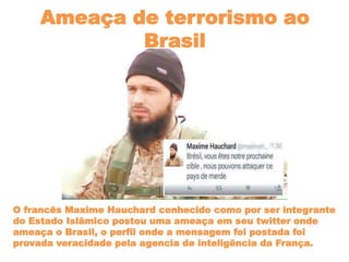 Ameaça de terrorismo ao
Brasil
O francês Maxime Hauchard conhecido como por ser integrante
do Estado Islâmico postou uma ameaça em seu twitter onde
ameaça o Brasil, o perfil onde a mensagem foi postada foi
provada veracidade pela agencia de inteligência da França.
 