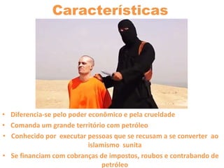 Características
• Diferencia-se pelo poder econômico e pela crueldade
• Comanda um grande território com petróleo
• Conhecido por executar pessoas que se recusam a se converter ao
islamismo sunita
• Se financiam com cobranças de impostos, roubos e contrabando de
petróleo
 