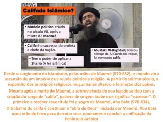Califado do Ísis
Desde o surgimento do islamismo, pelas mãos de Maomé (570-632), o mundo viu a
ascensão de um império que reunia política e religião. A partir do sétimo século, a
expansão dos princípios religiosos muçulmanos alterou a formação dos países.
Mesmo após a morte de Maomé, a sobrevivência do seu legado se deu com a
criação do cargo de “califa”, palavra de origem árabe que significa “sucessor”. O
primeiro a receber esse título foi o sogro de Maomé, Abu Bakr (570-634).
O trabalho do califa é continuar a “obra de Deus” iniciada por Maomé. Abu Bakr
usou mão de ferro para derrotar seus oponentes e concluir a unificação da
Península Arábica
 