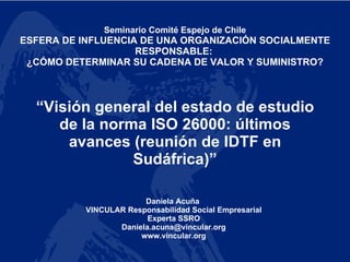 “ Visión general del estado de estudio de la norma ISO 26000: últimos avances (reunión de IDTF en Sudáfrica)” Seminario Comité Espejo de Chile ESFERA DE INFLUENCIA DE UNA ORGANIZACIÓN SOCIALMENTE RESPONSABLE:  ¿CÓMO DETERMINAR SU CADENA DE VALOR Y SUMINISTRO? Daniela Acuña  VINCULAR Responsabilidad Social Empresarial Experta SSRO [email_address] www.vincular.org 