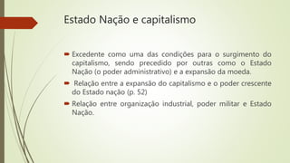 Estado Nação e capitalismo
 Excedente como uma das condições para o surgimento do
capitalismo, sendo precedido por outras como o Estado
Nação (o poder administrativo) e a expansão da moeda.
 Relação entre a expansão do capitalismo e o poder crescente
do Estado nação (p. 52)
 Relação entre organização industrial, poder militar e Estado
Nação.
 