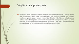Vigilância e poliarquia
 Entendida como o monitoramento reflexivo da reprodução social, a vigilância tem
sido importante tanto para a consolidação do sistema mundial nos tempos
modernos quanto para a ordem interna dos Estados. Não há uma relação direta
entre a expansão do poder administrativo dos Estado e a opressão política. Quanto
mais os Estados procuram efetivamente “governar”, mas há a possibilidade de
contrabalançar na forma do envolvimento poliárquico (p. 349).
 
