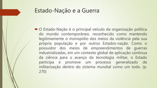 Estado-Nação e a Guerra
 O Estado-Nação é o principal veículo da organização política
do mundo contemporâneo, reconhecido como mantendo
legitimamente o monopólio dos meios da violência pela sua
própria população e por outros Estados-nação. Como o
possuidor dos meios de empreendimentos de guerras
industrializadas, em um contexto global de aplicação continua
da ciência para o avanço da tecnologia militar, o Estado
participa e promove um processo generalizado de
militarização dentro do sistema mundial como um todo. (p.
270)
 