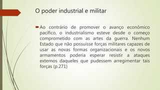 O poder industrial e militar
Ao contrário de promover o avanço econômico
pacífico, o industrialismo esteve desde o começo
comprometido com as artes da guerra. Nenhum
Estado que não possuísse forças militares capazes de
usar as novas formas organizacionais e os novos
armamentos poderia esperar resistir a ataques
externos daqueles que pudessem arregimentar tais
forças (p.271)
 