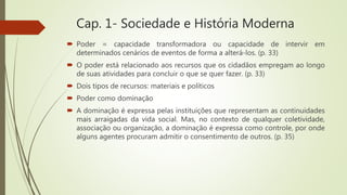 Cap. 1- Sociedade e História Moderna
 Poder = capacidade transformadora ou capacidade de intervir em
determinados cenários de eventos de forma a alterá-los. (p. 33)
 O poder está relacionado aos recursos que os cidadãos empregam ao longo
de suas atividades para concluir o que se quer fazer. (p. 33)
 Dois tipos de recursos: materiais e políticos
 Poder como dominação
 A dominação é expressa pelas instituições que representam as continuidades
mais arraigadas da vida social. Mas, no contexto de qualquer coletividade,
associação ou organização, a dominação é expressa como controle, por onde
alguns agentes procuram admitir o consentimento de outros. (p. 35)
 