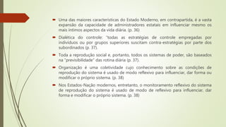  Uma das maiores características do Estado Moderno, em contrapartida, é a vasta
expansão da capacidade de administradores estatais em influenciar mesmo os
mais íntimos aspectos da vida diária. (p. 36)
 Dialética do controle: “todas as estratégias de controle empregadas por
indivíduos ou por grupos superiores suscitam contra-estratégias por parte dos
subordinados (p. 37).
 Toda a reprodução social e, portanto, todos os sistemas de poder, são baseados
na “previsibilidade” das rotina diária (p. 37).
 Organização é uma coletividade cujo conhecimento sobre as condições de
reprodução do sistema é usado de modo reflexivo para influenciar, dar forma ou
modificar o próprio sistema. (p. 38)
 Nos Estados-Nação modernos, entretanto, o monitoramento reflexivo do sistema
de reprodução do sistema é usado de modo de reflexivo para influenciar, dar
forma e modificar o próprio sistema. (p. 38)
 