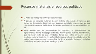 Recursos materiais e recursos políticos
 O Poder é gerado pelo controle desses recursos
 A geração de recursos materiais é, com certeza, influenciada diretamente por
formas de tecnologia disponíveis em qualquer sociedade, mas o nível de sua
concentração depende incialmente de fatores que criam os recursos políticos (p.
39).
 Esses fatores são: as possibilidades de vigilância, as possibilidades de
agrupamento, dentro de espaços definidos, de um grande número de indivíduos,
que na maior parte de suas atividades diárias, não estão envolvidos com a
produção material direta (p. 41), as facilidades das sanções e intensidade, acima de
todo o desenvolvimento do poder militar (p. 41), e a criação de certas condições
que influenciam na formação de ideologia (p. 42).
 