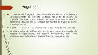 Hegemonia
 O sistema de integração das sociedade de classes não depende
significativamente da completa aceitação por parte da maioria da
população de uma ordem simbólica em especial. O que importa é a
hegemonia adquirida por tal aceitação por membro de grupos ou classes
dominantes. (p. 42)
 O conflito de classe é relativamente raro em sociedade de classes (p. 91)
 O eixo principal da dialética do controle nos Estados tradicionais não
envolve necessariamente, ou mesmo normalmente, uma forte
homogeneidade cultural entre governantes e governados. (p. 101)
 