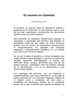 El Laicismo en Colombia

                   Rodolfo Mantilla Jácome




El Laicismo se soporta sobre la plataforma amplia y
generosa de la tolerancia, lo que significa que es uno
de los mas importantes instrumentos de convivencia
pacifica entre los seres humanos.

Esta precisión es necesario hacerla para expresar la
naturaleza y significado del laicismo, que pregona la
posibilidad cierta de que todos los seres humanos
puedan vivir en común, sin exclusiones, persecuciones
ni marginamientos, sin importar sus creencias
religiosas o planteamientos filosóficos, en un Estado
que cultiva una moral sin dogma.

No es por lo tanto el laicismo un arma arrojadiza, que
pueda utilizarse para perseguir a alguien, no somos los
laicistas agresores antirreligiosos, ni somos por
definición ateos, aunque admitimos que una de las
tantas posturas, respetables como las demás, consiste
en el agnosticismo y en la no pertenencia a una
determinada religión.

Los enemigos del laicismo, son los sectarios y
fundamentalistas, que solo entienden el mundo bajo la
óptica exclusiva de sus creencias religiosas, hablan de
la religión única y verdadera, del dios único y
verdadero, se proclaman dueños de la revelación
divina, por lo que entienden que quienes se apartan de




                                                      1
 