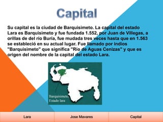 Su capital es la ciudad de Barquisimeto. La capital del estado
Lara es Barquisimeto y fue fundada 1.552, por Juan de Villegas, a
orillas de del río Buría, fue mudada tres veces hasta que en 1.563
se estableció en su actual lugar. Fue llamado por indios
"Barquisimeto" que significa "Río de Aguas Cenizas" y que es
origen del nombre de la capital del estado Lara.
Lara Jose Mavares Capital
 