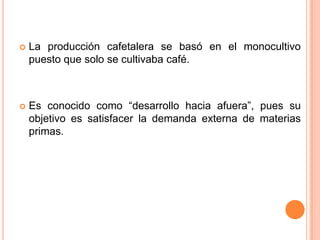 La producción cafetalera se basó en el monocultivo puesto que solo se cultivaba café.Es conocido como “desarrollo hacia afuera”, pues su objetivo es satisfacer la demanda externa de materias primas.