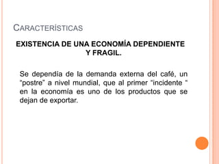 Características EXISTENCIA DE UNA ECONOMÍA DEPENDIENTE Y FRAGIL.Se dependía de la demanda externa del café, un “postre” a nivel mundial, que al primer “incidente “ en la economía es uno de los productos que se dejan de exportar.