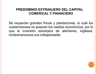PREDOMINIO EXTRANJERO DEL CAPITAL COMERICAL Y FINANCIERO Se requerían grandes fincas y plantaciones, lo cuál los costarricenses no poseían los medios económicos, por lo que la inversión extranjera de alemanes, ingleses, norteamericanos era indispensable.