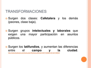 TRANSFORMACIONESSurgen dos clases: Cafetalera y los demás (peones, clase baja).Surgen grupos intelectuales y laborales que exigen una mayor participación en asuntos públicos.Surgen los latifundios, y aumentan las diferencias entre el campo y la ciudad.http://www.facebook.com/home.php?#!/photo.php?pid=4977164&id=301327160934
