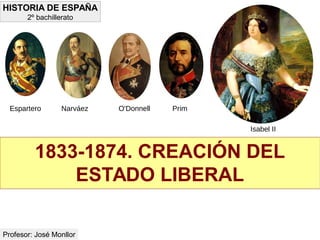 1833-1874. CREACIÓN DEL
ESTADO LIBERAL
HISTORIA DE ESPAÑA
2º bachillerato
Profesor: José Monllor
Espartero Narváez O'Donnell Prim
Isabel II
 