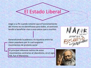 El Estado Liberal

Llegó a su fin cuando notaron que el funcionamiento
del mismo no era beneficioso para todos, al contrario
tendió a beneficiar mas a unos pocos que a muchos.



Generalizando la pobreza y la injusticia entre las
clases populares por lo cual surgieron
movimientos de protesta social

El principal referente teórico de estos
movimientos contrarios al Liberalismo, en el siglo
XIX, fue el Marxismo.
 