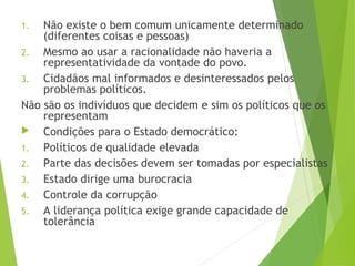 1. Não existe o bem comum unicamente determinado
(diferentes coisas e pessoas)
2. Mesmo ao usar a racionalidade não haveria a
representatividade da vontade do povo.
3. Cidadãos mal informados e desinteressados pelos
problemas políticos.
Não são os indivíduos que decidem e sim os políticos que os
representam
 Condições para o Estado democrático:
1. Políticos de qualidade elevada
2. Parte das decisões devem ser tomadas por especialistas
3. Estado dirige uma burocracia
4. Controle da corrupção
5. A liderança política exige grande capacidade de
tolerância
 