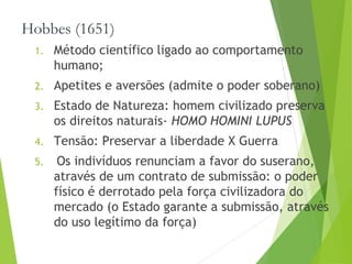 Hobbes (1651)
1. Método científico ligado ao comportamento
humano;
2. Apetites e aversões (admite o poder soberano)
3. Estado de Natureza: homem civilizado preserva
os direitos naturais- HOMO HOMINI LUPUS
4. Tensão: Preservar a liberdade X Guerra
5. Os indivíduos renunciam a favor do suserano,
através de um contrato de submissão: o poder
físico é derrotado pela força civilizadora do
mercado (o Estado garante a submissão, através
do uso legítimo da força)
 