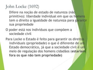 John Locke (1692)
Difere na noção de estado de natureza (não
primitivo): liberdade individual em que os homens
tem o direito a igualdade de natureza para garantir
sua propriedade
O poder está nos indivíduos que compõem a
sociedade civil
Para Locke o Estado é feito para garantir os direitos
individuais (propriedade) o que é diferente de um
Estado democrático, já que a sociedade civil é um
meio de regulação dos homens cidadãos (estariam
fora os que não tem propriedade)
 