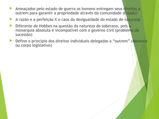  Ameaçados pelo estado de guerra os homens entregam seus direitos a
outrem para garantir a propriedade através da comunidade (Estado)
 A razão e a perfeição X o caos da desigualdade do estado de natureza
 Diferente de Hobbes na questão da natureza do soberano, pois a
monarquia absoluta é incompatível com o governo civil (problema da
sucessão)
 Define o princípio dos direitos individuais delegados a “outrem” (Monarca
ou corpo legislativo)
 