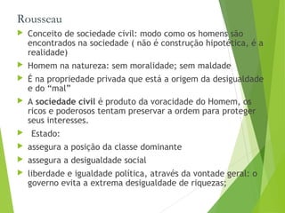 Rousseau
 Conceito de sociedade civil: modo como os homens são
encontrados na sociedade ( não é construção hipotética, é a
realidade)
 Homem na natureza: sem moralidade; sem maldade
 É na propriedade privada que está a origem da desigualdade
e do “mal”
 A sociedade civil é produto da voracidade do Homem, os
ricos e poderosos tentam preservar a ordem para proteger
seus interesses.
 Estado:
 assegura a posição da classe dominante
 assegura a desigualdade social
 liberdade e igualdade política, através da vontade geral: o
governo evita a extrema desigualdade de riquezas;
 