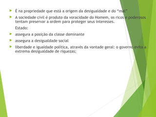  É na propriedade que está a origem da desigualdade e do “mal”
 A sociedade civil é produto da voracidade do Homem, os ricos e poderosos
tentam preservar a ordem para proteger seus interesses.
Estado:
 assegura a posição da classe dominante
 assegura a desigualdade social
 liberdade e igualdade política, através da vontade geral: o governo evita a
extrema desigualdade de riquezas;
 