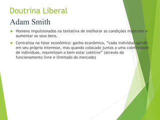 Doutrina Liberal 
Adam Smith 
 Homens impulsionados na tentativa de melhorar as condições materiais e 
aumentar os seus bens. 
 Centraliza no fator econômico: ganho econômico, “cada indivíduo agindo 
em seu próprio interesse, mas quando colocado juntos a uma coletividade 
de indivíduos, maximizam o bem estar coletivo” (através do 
funcionamento livre e ilimitado do mercado) 
 