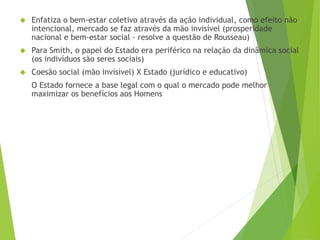  Enfatiza o bem-estar coletivo através da ação individual, como efeito não 
intencional, mercado se faz através da mão invisível (prosperidade 
nacional e bem-estar social - resolve a questão de Rousseau) 
 Para Smith, o papel do Estado era periférico na relação da dinâmica social 
(os indivíduos são seres sociais) 
 Coesão social (mão invisível) X Estado (jurídico e educativo) 
O Estado fornece a base legal com o qual o mercado pode melhor 
maximizar os benefícios aos Homens 
 