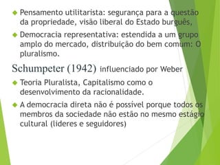  Pensamento utilitarista: segurança para a questão 
da propriedade, visão liberal do Estado burguês, 
 Democracia representativa: estendida a um grupo 
amplo do mercado, distribuição do bem comum: O 
pluralismo. 
Schumpeter (1942) influenciado por Weber 
 Teoria Pluralista, Capitalismo como o 
desenvolvimento da racionalidade. 
 A democracia direta não é possível porque todos os 
membros da sociedade não estão no mesmo estágio 
cultural (lideres e seguidores) 
 