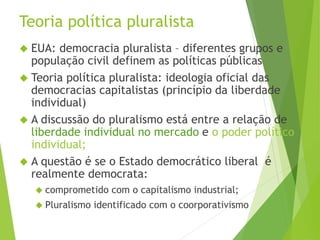 Teoria política pluralista 
 EUA: democracia pluralista – diferentes grupos e 
população civil definem as políticas públicas 
 Teoria política pluralista: ideologia oficial das 
democracias capitalistas (princípio da liberdade 
individual) 
 A discussão do pluralismo está entre a relação de 
liberdade individual no mercado e o poder político 
individual; 
 A questão é se o Estado democrático liberal é 
realmente democrata: 
 comprometido com o capitalismo industrial; 
 Pluralismo identificado com o coorporativismo 
 