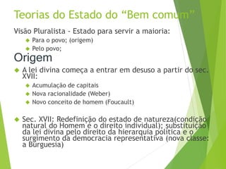 Teorias do Estado do “Bem comum” 
Visão Pluralista - Estado para servir a maioria: 
 Para o povo; (origem) 
 Pelo povo; 
Origem 
 A lei divina começa a entrar em desuso a partir do sec. 
XVII: 
 Acumulação de capitais 
 Nova racionalidade (Weber) 
 Novo conceito de homem (Foucault) 
 Sec. XVII: Redefinição do estado de natureza(condição 
natural do Homem é o direito individual); substituição 
da lei divina pelo direito da hierarquia política e o 
surgimento da democracia representativa (nova classe: 
a Burguesia) 
 