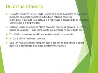 Doutrina Clássica 
 Filósofos políticos do sec. XVII: Teoria do Estado baseado: na natureza 
humana; no comportamento individual; relação entre os 
indivíduos;(Foucault : a coerção e a repressão é substituída pelo Estado 
controlador e disciplinador) 
 Estado Liberal baseado no “Bem comum” contra as paixões (interesses 
acima das paixões), que tome conta do mercado na sociedade civil. 
 Os direitos humanos substituem os direitos de nascimento 
 A “base divina” é o bem comum 
 Caráter revolucionário: rompem com a lei divina colocando o poder 
político e econômico nas mãos do Homem racional; 
 