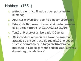 Hobbes (1651) 
1. Método científico ligado ao comportamento 
humano; 
2. Apetites e aversões (admite o poder soberano) 
3. Estado de Natureza: homem civilizado preserva 
os direitos naturais- HOMO HOMINI LUPUS 
4. Tensão: Preservar a liberdade X Guerra 
5. Os indivíduos renunciam a favor do suserano, 
através de um contrato de submissão: o poder 
físico é derrotado pela força civilizadora do 
mercado (o Estado garante a submissão, através 
do uso legítimo da força) 
 