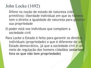 John Locke (1692) 
Difere na noção de estado de natureza (não 
primitivo): liberdade individual em que os homens 
tem o direito a igualdade de natureza para garantir 
sua propriedade 
O poder está nos indivíduos que compõem a 
sociedade civil 
Para Locke o Estado é feito para garantir os direitos 
individuais (propriedade) o que é diferente de um 
Estado democrático, já que a sociedade civil é um 
meio de regulação dos homens cidadãos (estariam 
fora os que não tem propriedade) 
 
