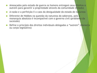  Ameaçados pelo estado de guerra os homens entregam seus direitos a 
outrem para garantir a propriedade através da comunidade (Estado) 
 A razão e a perfeição X o caos da desigualdade do estado de natureza 
 Diferente de Hobbes na questão da natureza do soberano, pois a 
monarquia absoluta é incompatível com o governo civil (problema da 
sucessão) 
 Define o princípio dos direitos individuais delegados a “outrem” (Monarca 
ou corpo legislativo) 
 